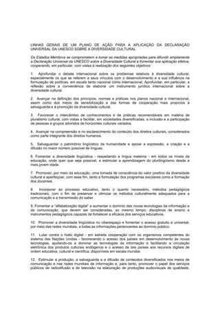 LINHAS GERAIS DE UM PLANO DE AÇÃO PARA A APLICAÇÃO DA DECLARAÇÃO
UNIVERSAL DA UNESCO SOBRE A DIVERSIDADE CULTURAL

Os Estados Membros se comprometem a tomar as medidas apropriadas para difundir amplamente
a Declaração Universal da UNESCO sobre a Diversidade Cultural e fomentar sua aplicação efetiva,
cooperando, em particular, com vistas à realização dos seguintes objetivos:

1. Aprofundar o debate internacional sobre os problemas relativos à diversidade cultural,
especialmente os que se referem a seus vínculos com o desenvolvimento e a sua influência na
formulação de políticas, em escala tanto nacional como internacional; Aprofundar, em particular, a
reflexão sobre a conveniência de elaborar um instrumento jurídico internacional sobre a
diversidade cultural.

2. Avançar na definição dos princípios, normas e práticas nos planos nacional e internacional,
assim como dos meios de sensibilização e das formas de cooperação mais propícios à
salvaguarda e à promoção da diversidade cultural.

3. Favorecer o intercâmbio de conhecimentos e de práticas recomendáveis em matéria de
pluralismo cultural, com vistas a facilitar, em sociedades diversificadas, a inclusão e a participação
de pessoas e grupos advindos de horizontes culturais variados.

4. Avançar na compreensão e no esclarecimento do conteúdo dos direitos culturais, considerados
como parte integrante dos direitos humanos.

5. Salvaguardar o patrimônio lingüístico da humanidade e apoiar a expressão, a criação e a
difusão no maior número possível de línguas.

6. Fomentar a diversidade lingüística - respeitando a língua materna - em todos os níveis da
educação, onde quer que seja possível, e estimular a aprendizagem do plurilingüismo desde a
mais jovem idade.

7. Promover, por meio da educação, uma tomada de consciência do valor positivo da diversidade
cultural e aperfeiçoar, com esse fim, tanto a formulação dos programas escolares como a formação
dos docentes.

8.    Incorporar ao processo educativo, tanto o quanto necessário, métodos pedagógicos
tradicionais, com o fim de preservar e otimizar os métodos culturalmente adequados para a
comunicação e a transmissão do saber.

9. Fomentar a “alfabetização digital” e aumentar o domínio das novas tecnologias da informação e
da comunicação, que devem ser consideradas, ao mesmo tempo, disciplinas de ensino e
instrumentos pedagógicos capazes de fortalecer a eficácia dos serviços educativos.

10. Promover a diversidade lingüística no ciberespaço e fomentar o acesso gratuito e universal,
por meio das redes mundiais, a todas as informações pertencentes ao domínio público.

11. Lutar contra o hiato digital - em estreita cooperação com os organismos competentes do
sistema das Nações Unidas - favorecendo o acesso dos países em desenvolvimento às novas
tecnologias, ajudando-os a dominar as tecnologias da informação e facilitando a circulação
eletrônica dos produtos culturais endógenos e o acesso de tais países aos recursos digitais de
ordem educativa, cultural e científica, disponíveis em escala mundial.

12. Estimular a produção, a salvaguarda e a difusão de conteúdos diversificados nos meios de
comunicação e nas redes mundiais de informação e, para tanto, promover o papel dos serviços
públicos de radiodifusão e de televisão na elaboração de produções audiovisuais de qualidade,
 