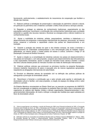 favorecendo, particularmente, o estabelecimento de mecanismos de cooperação que facilitem a
difusão das mesmas.

13. Elaborar políticas e estratégias de preservação e valorização do patrimônio cultural e natural,
em particular do patrimônio oral e imaterial e combater o tráfico ilícito de bens e serviços culturais.

14. Respeitar e proteger os sistemas de conhecimento tradicionais, especialmente os das
populações autóctones; reconhecer a contribuição dos conhecimentos tradicionais para a proteção
ambiental e a gestão dos recursos naturais e favorecer as sinergias entre a ciência moderna e os
conhecimentos locais.

15. Apoiar a mobilidade de criadores, artistas, pesquisadores, cientistas e intelectuais e o
desenvolvimento de programas e associações internacionais de pesquisa, procurando, ao mesmo
tempo, preservar e aumentar a capacidade criativa dos países em desenvolvimento e em
transição.

16. Garantir a proteção dos direitos de autor e dos direitos conexos, de modo a fomentar o
desenvolvimento da criatividade contemporânea e uma remuneração justa do trabalho criativo,
defendendo, ao mesmo tempo, o direito público de acesso à cultura, conforme o Artigo 27 da
Declaração Universal de Direitos Humanos.

17. Ajudar a criação ou a consolidação de indústrias culturais nos países em desenvolvimento e
nos países em transição e, com este propósito, cooperar para desenvolvimento das infra-estruturas
e das capacidades necessárias, apoiar a criação de mercados locais viáveis e facilitar o acesso
dos bens culturais desses países ao mercado mundial e às redes de distribuição internacionais.

18. Elaborar políticas culturais que promovam os princípios inscritos na presente Declaração,
inclusive mediante mecanismos de apoio à execução e/ou de marcos reguladores apropriados,
respeitando as obrigações internacionais de cada Estado.

19. Envolver os diferentes setores da sociedade civil na definição das políticas públicas de
salvaguarda e promoção da diversidade cultural.

20. Reconhecer e fomentar a contribuição que o setor privado pode aportar à valorização da
diversidade cultural e facilitar, com esse propósito, a criação de espaços de diálogo entre o setor
público e o privado.

Os Estados Membros recomendam ao Diretor Geral que, ao executar os programas da UNESCO,
leve em consideração os objetivos enunciados no presente Plano de Ação e que o comunique aos
organismos do sistema das Nações Unidas e demais organizações intergovernamentais e não-
governamentais interessadas, de modo a reforçar a sinergia das medidas que sejam adotadas em
favor da diversidade cultural.




[1] Entre os quais figuram, em particular, o acordo de Florença de 1950 e seu Protocolo de Nairobi de 1976, a Convenção
Universal sobre Direitos de Autor, de 1952, a Declaração dos Princípios de Cooperação Cultural Internacional de 1966, a
Convenção sobre as Medidas que Devem Adotar-se para Proibir e Impedir a Importação, a Exportação e a Transferência de
Propriedade Ilícita de Bens Culturais, de 1970, a Convenção para a Proteção do Patrimônio Mundial Cultural e Natural de
1972, a Declaração da UNESCO sobre a Raça e os Preconceitos Raciais, de 1978, a Recomendação relativa à condição do
Artista, de 1980 e a Recomendação sobre a Salvaguarda da Cultura Tradicional e Popular, de 1989.

[2] Definição conforme as conclusões da Conferência Mundial sobre as Políticas Culturais (MONDIACULT, México, 1982),
da Comissão Mundial de Cultura e Desenvolvimento (Nossa Diversidade Criadora, 1995) e da Conferência
Intergovernamental sobre Políticas Culturais para o Desenvolvimento (Estocolmo, 1998).
 