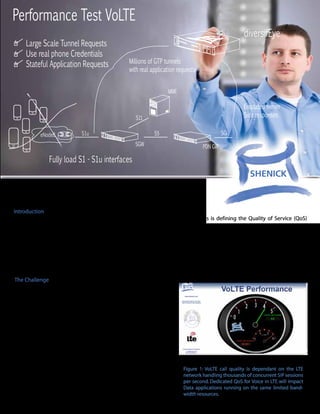 Performance Test VoLTE
                                                                                                     diversifEye
     Large Scale Tunnel Requests
     Use real phone Credentials
     Stateful Application Requests                Millions of GTP tunnels
                                                  with real application requests


                                                                   MME

                                                                                                     Emulated server
                                                     S11                                             Side responses

           eNodeB            S1u                             S5                             SGi
                                                     SGW                           PDN GW

               Fully load S1 - S1u interfaces


Delivering high quality Voice over LTE networks (VoLTE)


Introduction
One of the major challenges associated with Voice over LTE (VoLTE) for carriers is defining the Quality of Service (QoS)
features for the LTE network.

VoLTE is positioned as a high quality voice service enabling call quality equivalent to or better than a 2.5G/3G cellular call,
except the network is now all IP. The challenge for the carrier is to ensure each element of the network from the User Equip-
ment (UE), Radio Access Network (RAN), Evolved Packet Core (EPC) and IP Multimedia Subsystem (IMS) core are optimized
correctly to deliver voice with an uncompromising level of quality. In addition it will most likely be the first time all compo-
nents are tested with a mission critical application.

The Challenge
Voice over LTE will play a key part in determining a subscriber’s
Quality of Experience (QoE) on a 4G network. However, a QoS test
plan cannot be solely focused on voice and must include other
services, which include video and data. The VoLTE application will
compete with other applications for bearer paths and bandwidth.
A common reason for 4G carriers to test performance at an appli-
cation layer level is to ensure the QoS prioritization of the voice
element is accurate, but to also ensure that there is no negative
performance impact on other revenue generating sources which
include IMS enablers of presence and location.

With the proliferation of smartphones and tablet computing
devices, more applications are appearing which are enabled by             Figure 1: VoLTE call quality is dependant on the LTE
the Session Initiation Protocol (SIP). The increasing capacity            network handling thousands of concurrent SIP sessions
requirement on the management layer, plus the addition of appli-          per second. Dedicated QoS for Voice in LTE will impact
                                                                          Data applications running on the same limited band-
cations means QoS optimization for VoLTE is a two dimensional
                                                                          width resources.
challenge in which both layers need attention.
 