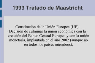 1993 Tratado de Maastricht


     Constitución de la Unión Europea (UE).
 Decisión de culminar la unión económica con la
creación del Banco Central Europeo y con la unión
 monetaria, implantada en el año 2002 (aunque no
          en todos los países miembros).
 