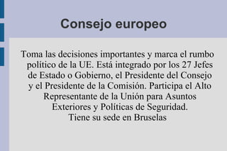 Consejo europeo

Toma las decisiones importantes y marca el rumbo
 político de la UE. Está integrado por los 27 Jefes
 de Estado o Gobierno, el Presidente del Consejo
 y el Presidente de la Comisión. Participa el Alto
      Representante de la Unión para Asuntos
        Exteriores y Políticas de Seguridad.
            Tiene su sede en Bruselas
 