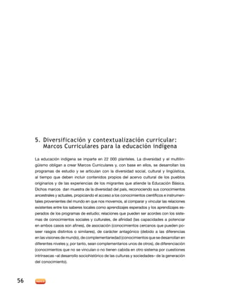 5.    iversificación y contextualización curricular:
          Marcos urriculares para la educación indígena

      a educación indígena se imparte en 22 000 planteles. a diversidad y el multilin-
     güismo obligan a crear Marcos Curriculares y, con base en ellos, se desarrollan los
     programas de estudio y se articulan con la diversidad social, cultural y lingüística,
     al tiempo que deben incluir contenidos propios del acervo cultural de los pueblos
     originarios y de las experiencias de los migrantes que atiende la ducación Básica.
      ichos marcos dan muestra de la diversidad del país, reconociendo sus conocimientos
     ancestrales y actuales, propiciando el acceso a los conocimientos científicos e instrumen-
     tales provenientes del mundo en que nos movemos, al comparar y vincular las relaciones
     existentes entre los saberes locales como aprendizajes esperados y los aprendizajes es-
     perados de los programas de estudio; relaciones que pueden ser acordes con los siste-
     mas de conocimientos sociales y culturales, de afinidad (las capacidades a potenciar
     en ambos casos son afines), de asociación (conocimientos cercanos que pueden po-
     seer rasgos distintos o similares), de carácter antagónico (debido a las diferencias
     en las visiones de mundo), de complementariedad (conocimientos que se desarrollan en
     diferentes niveles y, por tanto, sean complementarios unos de otros), de diferenciación
     (conocimientos que no se vinculan o no tienen cabida en otro sistema por cuestiones
     intrínsecas –al desarrollo sociohistórico de las culturas y sociedades– de la generación
     del conocimiento).




56
 