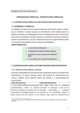 Recopilación; MAG. Ulises Córdova García.



          PROGRAMACIÓN CURRICULAR – DIVERSIFICACIÓN CURRICULAR.


1. LA DIVERSIFICACIÓN CURRICULAR COMO CONSTRUCCIÓN PARTICIPATIVA1

1.1. DIVERSIDAD Y CURRÍCULO.
La realidad nos muestra que son muchos los docentes de las áreas urbanas y rurales,
que no entienden ni aplican procesos de diversificación. Esta realidad plantea el
desafío de abordar una metodología que sea lo suficientemente clara y sencilla para
hacer de esta necesidad una práctica cotidiana. Las diferentes formas de concebir el
proceso de diversificación y las más variadas prácticas hacen urgente definirlo desde
su concepción más académica hasta sus alcances metodológicos.
MARCO NORMATIVO
                                 La Ley General de Educación.

                                 El Reglamento de Educación Básica Regular.

                                 El Diseño Curricular Nacional de la EBR (DCN
                                  EBR).

                                 La Ley Orgánica de los Gobiernos Regionales.

                                 Proyecto Educativo Nacional.

1.2. DIVERSIFICACION CURRICULAR COMO CONSTRUCCIÓN PARTICIPATIVA

1.2.1. Diferencia entre adecuar y construir
El proceso metodológico de diversificación que proponemos asume una concepción de
diversificación. Es preciso entonces aclarar este enfoque de diversificación que
vamos a trabajar. Entre docentes existen dos grandes (...) [concepciones] de
diversificación:
COMO ADECUACION (A)                                       COMO CONSTRUCCION (B)
(...) Este modelo también se le conoce como               Este    modelo      asume     que     las   propuestas
contextualización,        donde       se     adecuan      curriculares se construyen a partir de las
términos y contenidos a la realidad, pero no              demandas,        [necesidades]         y     realidades
se ahonda en las necesidades locales ni en la             concretas de las comunidades, pueblos o
lógica cultural que está implícita en los                 regiones. Luego, estas son enriquecidas por


1
 Tomado de Orientaciones Metodológicas para la Diversificación Curricular con Perspectiva Intercultural. (Vásquez
2008: 6-8)




                                                                                                                    1
 