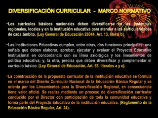 •Los currículos básicos nacionales deben diversificarse en las instancias 
regionales, locales y en la institución educativa para atender a las particularidades 
de cada ámbito. (Ley General de Educación 28044, Art. 13, literal b). 
•Las Instituciones Educativas cumplen, entre otras, dos funciones principales: una 
señala que deben elaborar, aprobar, ejecutar y evaluar el Proyecto Educativo 
Institucional en concordancia con su línea axiológica y los lineamientos de 
política educativa; y, la otra, precisa que deben diversificar y complementar el 
currículo básico. (Ley General de Educación, Art. 68, literales a y c). 
•La construcción de la propuesta curricular de la institución educativa se formula 
en el marco del Diseño Curricular Nacional de la Educación Básica Regular y se 
orienta por los Lineamientos para la Diversificación Regional, en consecuencia 
tiene valor oficial. Se realiza mediante un proceso de diversificación curricular 
conducido por el Director con participación de toda la comunidad educativa y 
forma parte del Proyecto Educativo de la institución educativa. (Reglamento de la 
Educación Básica Regular, Art. 24). 
 