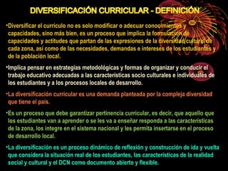 •Diversificar el currículo no es solo modificar o adecuar conocimientos y 
capacidades, sino más bien, es un proceso que implica la formulación de 
capacidades y actitudes que partan de las expresiones de la diversidad cultural de 
cada zona, así como de las necesidades, demandas e intereses de los estudiantes y 
de la población local. 
•Implica pensar en estrategias metodológicas y formas de organizar y conducir el 
trabajo educativo adecuadas a las características socio culturales e individuales de 
los estudiantes y a los procesos locales de desarrollo. 
•La diversificación curricular es una demanda planteada por la compleja diversidad 
que tiene el país. 
•Es un proceso que debe garantizar pertinencia curricular, es decir, que aquello que 
los estudiantes van a aprender o se les va a enseñar responda a las características 
de la zona, los integre en el sistema nacional y les permita insertarse en el proceso 
de desarrollo local. 
•La diversificación es un proceso dinámico de reflexión y construcción de ida y vuelta 
que considera la situación real de los estudiantes, las características de la realidad 
social y cultural y el DCN como documento abierto y flexible. 
 