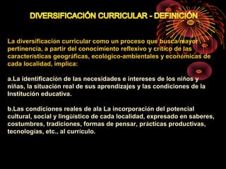 La diversificación curricular como un proceso que busca mayor 
pertinencia, a partir del conocimiento reflexivo y crítico de las 
características geográficas, ecológico-ambientales y económicas de 
cada localidad, implica: 
a.La identificación de las necesidades e intereses de los niños y 
niñas, la situación real de sus aprendizajes y las condiciones de la 
Institución educativa. 
b.Las condiciones reales de ala La incorporación del potencial 
cultural, social y lingüístico de cada localidad, expresado en saberes, 
costumbres, tradiciones, formas de pensar, prácticas productivas, 
tecnologías, etc., al currículo. 
 