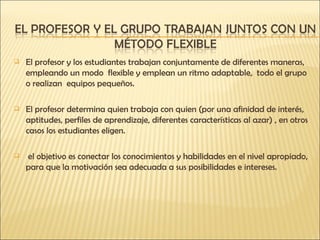 El profesor y los estudiantes trabajan conjuntamente de diferentes maneras, empleando un modo  flexible y emplean un ritmo adaptable,  todo el grupo o realizan  equipos pequeños. El profesor determina quien trabaja con quien (por una afinidad de interés, aptitudes, perfiles de aprendizaje, diferentes características al azar) , en otros casos los estudiantes eligen. el objetivo es conectar los conocimientos y habilidades en el nivel apropiado, para que la motivación sea adecuada a sus posibilidades e intereses. 