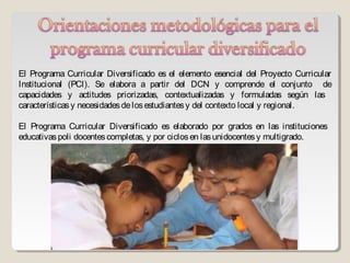 El Programa Curricular Diversificado es el elemento esencial del Proyecto Curricular
Institucional (PCI). Se elabora a partir del DCN y comprende el conjunto de
capacidades y actitudes priorizadas, contextualizadas y formuladas según las
características y necesidades de los estudiantes y del contexto local y regional.

El Programa Curricular Diversificado es elaborado por grados en las instituciones
educativas poli docentes completas, y por ciclos en las unidocentes y multigrado.
 