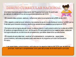 Una tarea importante para la elaboración del Programa Curricular Diversificado
es realizar un análisis crítico de los siguientes elementos del DCN:

• docente debe conocer, analizar y reflexionar sobre los propósitos de la EBR al año 2021.
 El

• aspecto a analizar es el referido a las características de los estudiantes al concluir la EBR con la
  Otro
finalidad que el docente conozca y analice las características deseables que propone el DCN.

• lectura de los logros educativos por niveles evidencia la articulación entre los niveles de la EBR.
  La
El análisis correspondiente al nivel de Educación Primaria permitirá a los maestros saber cuáles son
los logros educativos, en términos de competencias, que deben desarrollar sus estudiantes.

• docente de aula debe leer y analizar la fundamentación, competencias, capacidades,
  El
conocimientos y actitudes propuestos para cada área en el programa curricular de Educación
Primaria .


   Las capacidades, conocimientos y actitudes son los aspectos básicos del DCN que se analizan,
     priorizan, modifican o complementan como parte del proceso de diversificación curricular.
 