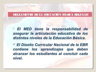 RE AM NT DE L E
  GL E O     A DUCACIÓN BÁSICA REGULAR



 El MED tiene la responsabilidad de
asegurar la articulación educativa de los
distintos niveles de la Educación Básica.
 El Diseño Curricular Nacional de la EBR
contiene los aprendizajes que deben
alcanzar los estudiantes al concluir cada
nivel.
 