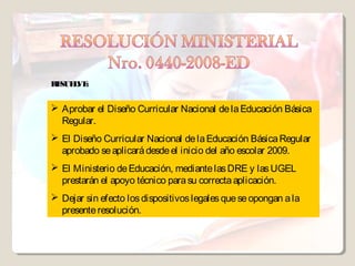 RE L :
  SUE VE


 Aprobar el Diseño Curricular Nacional de la Educación Básica
  Regular.
 El Diseño Curricular Nacional de la Educación Básica Regular
  aprobado se aplicará desde el inicio del año escolar 2009.
 El Ministerio de Educación, mediante las DRE y las UGEL
  prestarán el apoyo técnico para su correcta aplicación.
 Dejar sin efecto los dispositivos legales que se opongan a la
  presente resolución.
 