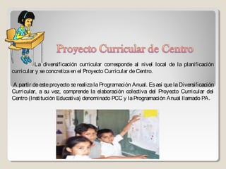 La diversificación curricular corresponde al nivel local de la planificación
curricular y se concretiza en el Proyecto Curricular de Centro.

A partir de este proyecto se realiza la Programación Anual. Es así que la Diversificación
Curricular, a su vez, comprende la elaboración colectiva del Proyecto Curricular del
Centro (Institución Educativa) denominado PCC y la Programación Anual llamado PA.
 