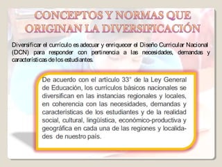Diversificar el currículo es adecuar y enriquecer el Diseño Curricular Nacional
(DCN) para responder con pertinencia a las necesidades, demandas y
características de los estudiantes.
 