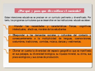 ¿P qué y para que diversificar el currículo?
                or

Estas intenciones educativas se precisan en un currículo pertinente y diversificado. Por
tanto, los programas curriculares que se desarrollen en las instituciones educativas deben:

     • Atender      las necesidades y características físicas,               cognitivas,
        intelectuales, afectivas, morales de los estudiantes

     • Responder a las demandas sociales y culturales del contexto y
       consecuentemente a la multiplicidad de lenguas, cosmovisiones,
       costumbres, tradiciones, comidas, música, danzas y vestimentas.


     • Tomar en cuenta la diversidad del espacio geográfico que se manifiesta
       en sus paisajes, su diversidad biológica, su riqueza mineral, su clima, sus
       pisos ecológicos y sus zonas de producción.
 