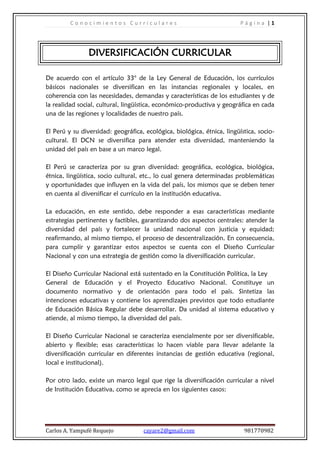 Conocimientos Curriculares                                      Página |1




                DIVERSIFICACIÓN CURRICULAR

De acuerdo con el artículo 33° de la Ley General de Educación, los currículos
básicos nacionales se diversifican en las instancias regionales y locales, en
coherencia con las necesidades, demandas y características de los estudiantes y de
la realidad social, cultural, lingüística, económico-productiva y geográfica en cada
una de las regiones y localidades de nuestro país.

El Perú y su diversidad: geográfica, ecológica, biológica, étnica, lingüística, socio-
cultural. El DCN se diversifica para atender esta diversidad, manteniendo la
unidad del país en base a un marco legal.

El Perú se caracteriza por su gran diversidad: geográfica, ecológica, biológica,
étnica, lingüística, socio cultural, etc., lo cual genera determinadas problemáticas
y oportunidades que influyen en la vida del país, los mismos que se deben tener
en cuenta al diversificar el currículo en la institución educativa.

La educación, en este sentido, debe responder a esas características mediante
estrategias pertinentes y factibles, garantizando dos aspectos centrales: atender la
diversidad del país y fortalecer la unidad nacional con justicia y equidad;
reafirmando, al mismo tiempo, el proceso de descentralización. En consecuencia,
para cumplir y garantizar estos aspectos se cuenta con el Diseño Curricular
Nacional y con una estrategia de gestión como la diversificación curricular.

El Diseño Curricular Nacional está sustentado en la Constitución Política, la Ley
General de Educación y el Proyecto Educativo Nacional. Constituye un
documento normativo y de orientación para todo el país. Sintetiza las
intenciones educativas y contiene los aprendizajes previstos que todo estudiante
de Educación Básica Regular debe desarrollar. Da unidad al sistema educativo y
atiende, al mismo tiempo, la diversidad del país.

El Diseño Curricular Nacional se caracteriza esencialmente por ser diversificable,
abierto y flexible; esas características lo hacen viable para llevar adelante la
diversificación curricular en diferentes instancias de gestión educativa (regional,
local e institucional).

Por otro lado, existe un marco legal que rige la diversificación curricular a nivel
de Institución Educativa, como se aprecia en los siguientes casos:




Carlos A. Yampufé Requejo           cayare2@gmail.com                     981770982
 