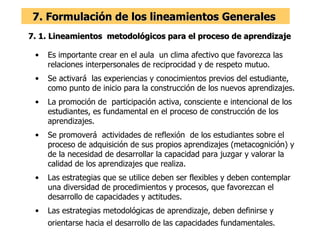 7. Formulación de los lineamientos Generales  7. 1. Lineamientos  metodológicos para el proceso de aprendizaje  Es importante crear en el aula  un clima afectivo que favorezca las relaciones interpersonales de reciprocidad y de respeto mutuo. Se activará  las experiencias y conocimientos previos del estudiante, como punto de inicio para la construcción de los nuevos aprendizajes. La promoción de  participación activa, consciente e intencional de los estudiantes, es fundamental en el proceso de construcción de los aprendizajes. Se promoverá  actividades de reflexión  de los estudiantes sobre el proceso de adquisición de sus propios aprendizajes (metacognición) y de la necesidad de desarrollar la capacidad para juzgar y valorar la calidad de los aprendizajes que realiza. Las estrategias que se utilice deben ser flexibles y deben contemplar una diversidad de procedimientos y procesos, que favorezcan el desarrollo de capacidades y actitudes. Las estrategias metodológicas de aprendizaje, deben definirse y orientarse hacia el desarrollo de las capacidades fundamentales.   