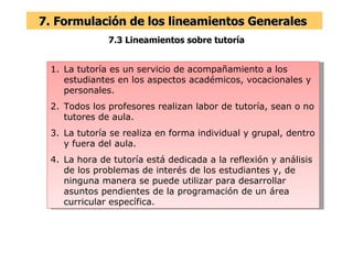 7.3 Lineamientos sobre tutoría 7. Formulación de los lineamientos Generales  La tutoría es un servicio de acompañamiento a los estudiantes en los aspectos académicos, vocacionales y personales. Todos los profesores realizan labor de tutoría, sean o no tutores de aula. La tutoría se realiza en forma individual y grupal, dentro y fuera del aula. La hora de tutoría está dedicada a la reflexión y análisis de los problemas de interés de los estudiantes y, de ninguna manera se puede utilizar para desarrollar asuntos pendientes de la programación de un área curricular específica. 