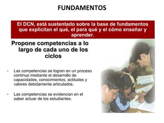 FUNDAMENTOS Propone competencias a lo largo de cada uno de los ciclos Las competencias se logran en un proceso continuo mediante el desarrollo de capacidades, conocimientos, actitudes y valores debidamente articulados.  Las competencias se evidencian en el saber actuar de los estudiantes. El DCN, está sustentado sobre la base de fundamentos que explicitan el qué, el para qué y el cómo enseñar   y aprender. 