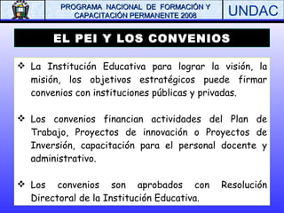 EL PEI Y LOS CONVENIOS La Institución Educativa para lograr la visión, la misión, los objetivos estratégicos puede firmar convenios con instituciones públicas y privadas. Los convenios financian actividades del Plan de Trabajo, Proyectos de innovación o Proyectos de Inversión, capacitación para el personal docente y administrativo.  Los convenios son aprobados con Resolución Directoral de la Institución Educativa. 