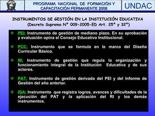 INSTRUMENTOS DE GESTIÓN EN LA INSTITUCIÓN EDUCATIVA  (Decreto Supremo Nº 009-2005-ED Art. 25º y 32º) PEI:  Instrumento de gestión de mediano plazo. En su aprobación y evaluación opina el Consejo Educativo Institucional. PCC:  Instrumento que se formula en le marco del Diseño Curricular Básico. RI:  Instrumento de gestión que regula la organización y funcionamiento integral de la Institución  Educativa y de sus actores. PAT:  Instrumento de gestión derivado del PEI y del Informe de Gestión del año anterior. IGA:  Instrumento  que registra logros, avances y dificultades de la ejecución del PAT y la aplicación del RI y los demás instrumentos. 
