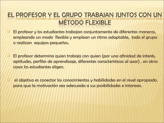 El profesor y los estudiantes trabajan conjuntamente de diferentes maneras, empleando un modo  flexible y emplean un ritmo adaptable,  todo el grupo o realizan  equipos pequeños. El profesor determina quien trabaja con quien (por una afinidad de interés, aptitudes, perfiles de aprendizaje, diferentes características al azar) , en otros casos los estudiantes eligen. el objetivo es conectar los conocimientos y habilidades en el nivel apropiado, para que la motivación sea adecuada a sus posibilidades e intereses. 