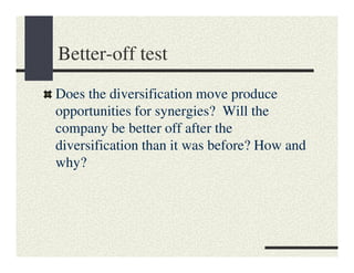Better-off test
Does the diversification move produce
opportunities for synergies? Will the
company be better off after the
diversification than it was before? How and
why?
 