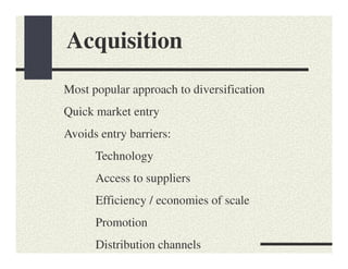 Acquisition
Most popular approach to diversification
Quick market entry
Avoids entry barriers:
      Technology
      Access to suppliers
      Efficiency / economies of scale
      Promotion
      Distribution channels
 