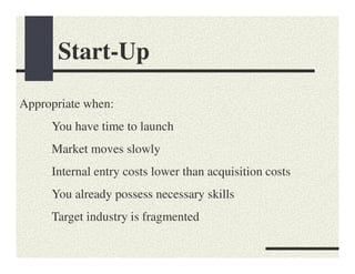 Start-Up

Appropriate when:
     You have time to launch
     Market moves slowly
     Internal entry costs lower than acquisition costs
     You already possess necessary skills
     Target industry is fragmented
 