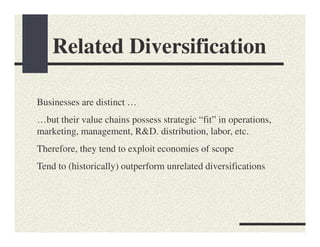Related Diversification

Businesses are distinct …
…but their value chains possess strategic “fit” in operations,
marketing, management, R&D. distribution, labor, etc.
Therefore, they tend to exploit economies of scope
Tend to (historically) outperform unrelated diversifications
 