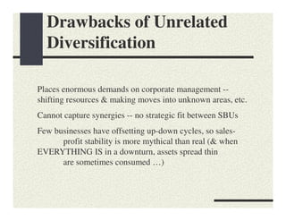 Drawbacks of Unrelated
  Diversification

Places enormous demands on corporate management --
shifting resources & making moves into unknown areas, etc.
Cannot capture synergies -- no strategic fit between SBUs
Few businesses have offsetting up-down cycles, so sales-
      profit stability is more mythical than real (& when
EVERYTHING IS in a downturn, assets spread thin
      are sometimes consumed …)
 