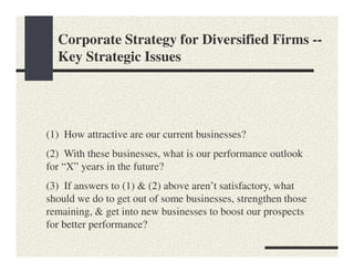 Corporate Strategy for Diversified Firms --
  Key Strategic Issues




(1) How attractive are our current businesses?
(2) With these businesses, what is our performance outlook
for “X” years in the future?
(3) If answers to (1) & (2) above aren’t satisfactory, what
should we do to get out of some businesses, strengthen those
remaining, & get into new businesses to boost our prospects
for better performance?
 