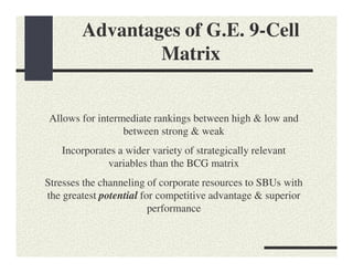 Advantages of G.E. 9-Cell
                Matrix


Allows for intermediate rankings between high & low and
                 between strong & weak
   Incorporates a wider variety of strategically relevant
             variables than the BCG matrix
Stresses the channeling of corporate resources to SBUs with
the greatest potential for competitive advantage & superior
                         performance
 