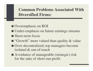 Common Problems Associated With
  Diversified Firms:

Overemphasis on ROI
Under-emphasis on future earnings streams
Short-term focus
“Growth” more valued than quality & value
Over-decentralized; top managers become
isolated & out-of-touch
Avoidance of manageable (strategic) risk
for the sake of short-run profit
 