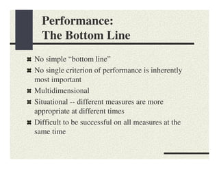 Performance:
  The Bottom Line
No simple “bottom line”
No single criterion of performance is inherently
most important
Multidimensional
Situational -- different measures are more
appropriate at different times
Difficult to be successful on all measures at the
same time
 