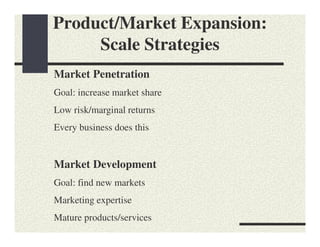 Product/Market Expansion:
     Scale Strategies
Market Penetration
Goal: increase market share
Low risk/marginal returns
Every business does this


Market Development
Goal: find new markets
Marketing expertise
Mature products/services
 