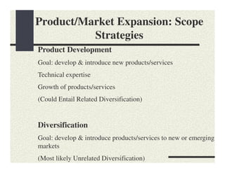 Product/Market Expansion: Scope
          Strategies
Product Development
Goal: develop & introduce new products/services
Technical expertise
Growth of products/services
(Could Entail Related Diversification)


Diversification
Goal: develop & introduce products/services to new or emerging
markets
(Most likely Unrelated Diversification)
 