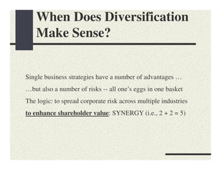 When Does Diversification
    Make Sense?


Single business strategies have a number of advantages …
…but also a number of risks -- all one’s eggs in one basket
The logic: to spread corporate risk across multiple industries
to enhance shareholder value: SYNERGY (i.e., 2 + 2 = 5)
 