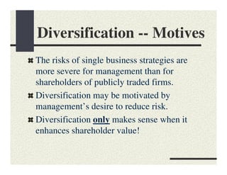 Diversification -- Motives
The risks of single business strategies are
more severe for management than for
shareholders of publicly traded firms.
Diversification may be motivated by
management’s desire to reduce risk.
Diversification only makes sense when it
enhances shareholder value!
 
