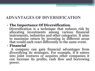 ADVANTAGES OF DIVERSIFICATION
• The Importance Of Diversification.
Diversification is a technique that reduces risk by
allocating investments among various financial
instruments, industries and other categories. It aims
to maximize return by investing in different areas
that would each react differently to the same event.
• Financial
A company can gain financial advantages from
diversifying its strategies. For example, if it enters
into joint ventures or acquires other companies it
can increase its profits, cash flow and borrowing
power.
 