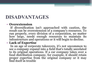 DISADVANTAGES
• Overextension
If diversification isn't approached with caution, the
result can be overextension of a company's resources. To
run properly, every division of a corporation, no matter
how large, needs enough resources to maintain its
infrastructure and operations or it will begin to decline.
• Lack of Expertise
In an age of corporate takeovers, it's not uncommon to
see a company expand into a field that's totally unrelated
to its original operations. If a car company takes over a
food distribution company, for example, it should retain
proper expertise from the original company or it may
find itself in trouble
 
