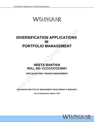 Diversification Applications in Portfolio Management




   DIVERSIFICATION APPLICATIONS
                 IN
      PORTFOLIO MANAGEMENT




                             NEETA BANTHIA
                   ROLL NO: CCCC/CCCC/0001
                  SPECIALIZATION: FINANCE MANAGEMENT




    WELINGKAR INSTITUTE OF MANAGEMENT DEVELOPMENT & RESEARCH

                             Year of Submission: March, 2011




                                         1
 