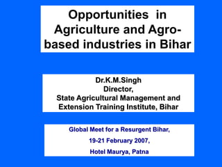 Opportunities in
Agriculture and Agro-
based industries in Bihar
Dr.K.M.Singh
Director,
State Agricultural Management and
Extension Training Institute, Bihar
Global Meet for a Resurgent Bihar,
19-21 February 2007,
Hotel Maurya, Patna
 