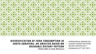 DIVERSIFICATION OF FOOD CONSUMPTION IN
SOUTH SUMATERA: AN ANALYSIS BASED-ON
DESIRABLE DIETARY PATTERN

(Faharuddin & Andy Mulyana )

INTERNATIONAL SEMINAR ON
CLIMATE CHANGE AND FOOD
SECURITY (ISCCFS) 2013
PALEMBANG, 25TH OCT 2013

 