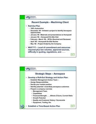 Recent Example – Machining Client
• Roll-Out Plan
   – 100% Automotive
   – December ’08 - Initiated a project to identify Aerospace
     opportunities
   – January ’08 - Materials and presentations to Honeywell
   – January ’08 – Honeywell On-Site Visit
   – February - March ’08 – RFQ’s Received and Reviewed
   – April ’08 – Honeywell On-Site Review
   – M ’08 – P j t Ended by the Company
     May        Project E d d b th C

• WHY??? – Level of commitment and resources
  required plus low volumes, approved sources,
  difficulty in quoting, regulations, and . . . .




             Strategic Steps – Aerospace
• Develop a Roll-Out Strategy and Action Plan:
   –   Establish Management Action Team –
                        g
   –   Assign Responsibilities
   –   Decide your market position
   –   Identify potential / most-likely aerospace customers
   –   Prepare a company overview
         • Management Team
         • Capabilities
         • Financial Strength . . . .Altman Z Score, Current Ratio
         • Growth Potential
         • Quality and Customer History / Scorecards
         • Equipment, Tooling, Etc.

• Establish a Time-Based Action Plan
 