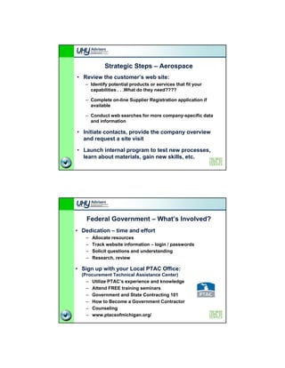 Strategic Steps – Aerospace
• Review the customer’s web site:
   – Identify p
            y potential p
                        products or services that fit your
                                                      y
     capabilities . . .What do they need????

   – Complete on-line Supplier Registration application if
     available

   – Conduct web searches for more company-specific data
     and information

• Initiate contacts, provide the company overview
  and request a site visit

• Launch internal program to test new processes,
  learn about materials, gain new skills, etc.




    Federal Government – What’s Involved?
• Dedication – time and effort
   –   Allocate resources
   –   Track website information – login / passwords
   –   Solicit questions and understanding
   –   Research, review

• Sign up with your Local PTAC Office:
  (Procurement Technical Assistance Center)
    – Utilize PTAC s experience and knowledge
              PTAC’s
    – Attend FREE training seminars
    – Government and State Contracting 101
    – How to Become a Government Contractor
    – Counseling
    – www.ptacsofmichigan.org/
 