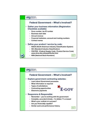 Federal Government – What’s Involved?
• Gather your business information (Registration
  Checklists available)
                      )
   –   Duns number, tax ID number
   –   Business start date
   –   Annual revenue
   –   Financial Institution, account and routing numbers
   –   Contact names

• Define your product / service by code:
   – NAICS (North American Industry Classification System)
   – SIC (Standard Industry Classification)
   – FSC/PSC (Federal Supply Code / Product Service Code)
     www.drms.dla.mil/asset/fsclist.html
   – NSN (National Stock Numbers)




    Federal Government – What’s Involved?
• Explore government contracting websites:
   –   Learn about Government processes
                                p
   –   What information is required
   –   Types of solicitations
   –   Contracting opportunities
   –   Electronic payments

• Responsive & Responsible:
   –   Remember – you’re working with the government
       R       b        ’      ki    ith th              t
   –   Complete, accurate & timely – I’s dotted, T’s crossed
   –   What’s your outlook on success?
   –   Are you financially capable?
   –   Similar work and performance history
 