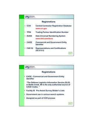 Registrations
• CCR        Central Contractor Registration Database
             www.ccr.gov
             www ccr gov

• TPIN       Trading Partner Identification Number

• DUNS       Data Universal Numbering System
             www.dnb.com/duns

• CAGE       Commercial and Government Entity
             Identifier

• FAR 52     Representations and Certifications
             (52.213-3)




                    Registrations

• CAGE - Commercial and Government Entity
  identifier

  “The Defense Logistics Information Service (DLIS)
  in Battle Creek, MI is the only authorized source of
  CAGE Codes. “

• Facility ID Pre-Award Survey Bidder’s Lists

• Government use in various search systems

• Assigned as part of CCR process
 