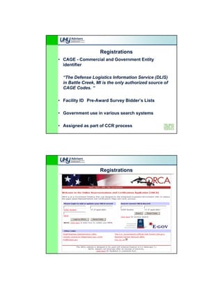 Registrations
• CAGE - Commercial and Government Entity
  identifier

  “The Defense Logistics Information Service (DLIS)
  in Battle Creek, MI is the only authorized source of
  CAGE Codes. “

• Facility ID Pre-Award Survey Bidder’s Lists
                               Bidder s

• Government use in various search systems

• Assigned as part of CCR process




                    Registrations
 