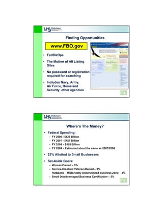 Finding Opportunities

       www.FBO.gov
• FedBizOps

• The Mother of All Listing
  Sites

                    g
• No password or registration
  required for searching

• Includes Navy, Army,
  Air Force, Homeland
  Security, other agencies




                 Where’s The Money?
• Federal Spending:
   –   FY 2006 - $423 Billion
   –   FY 2007 - $457 Billion
   –   FY 2008 – $518 Billion
   –   FY 2009 – Estimated about the same as 2007/2008

• 23% Allotted to Small Businesses

• Set-Aside Goals:
   –   Woman Owned – 5%
   –   Service-Disabled Veteran-Owned – 3%
   –   HUBZone – Historically Underutilized Business Zone – 3%
   –   Small Disadvantaged Business Certification – 5%
 