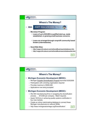 Where’s The Money?

• SBA

   – Microloan Program:
      • Loans of up to $35,000 to qualified start-up, newly
        established, or growing small business concerns.

        • Loans are arranged through nonprofit community based
          lenders (intermediaries).

   – Good Web Sites:
        • http://usgovinfo.about.com/od/smallbusiness/a/sbaloans.htm
        • http://usgovinfo.about.com/od/smallbusiness/a/sbaloanlist.htm




                  Where’s The Money?
• Michigan Economic Development (MEDC):
   –   Michigan Supplier Diversification Program launched 5/20/2009
             g      pp                       g
   –   Participation with a lending organization required
   –   Provides maximum of $500,000
   –   Applications now being accepted

• Michigan Economic Development (MEDC):
  – Aid 400 manufacturing firms in navigating the diversification
     process . . . $10 000 per compan Match req ired
                   $10,000     company.          required.
   – Assist 100 firms in achieving quality systems certification in
     four new markets
   – Create an online matchmaking database to connect these
     Michigan manufacturers to national OEMs
   – http://www.michiganadvantage.org/Diversification/
 